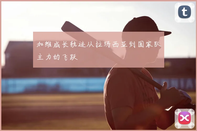 加维成长轨迹从拉玛西亚到国家队主力的飞跃