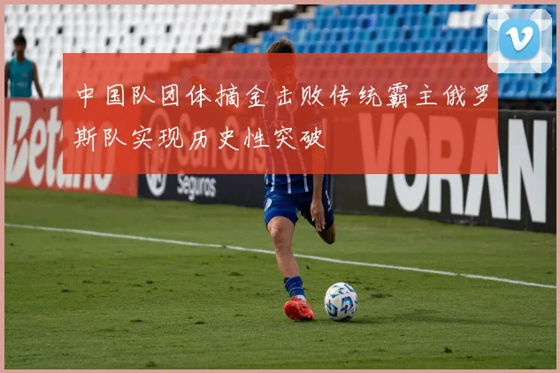中国队团体摘金击败传统霸主俄罗斯队实现历史性突破