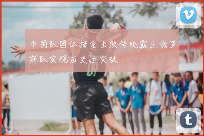 中国队团体摘金击败传统霸主俄罗斯队实现历史性突破