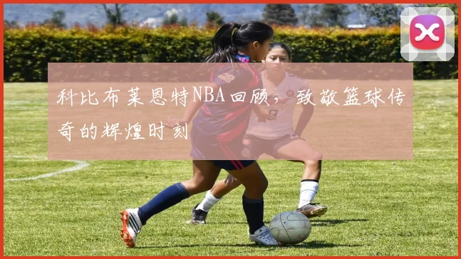 科比布莱恩特NBA回顾,致敬篮球传奇的辉煌时刻